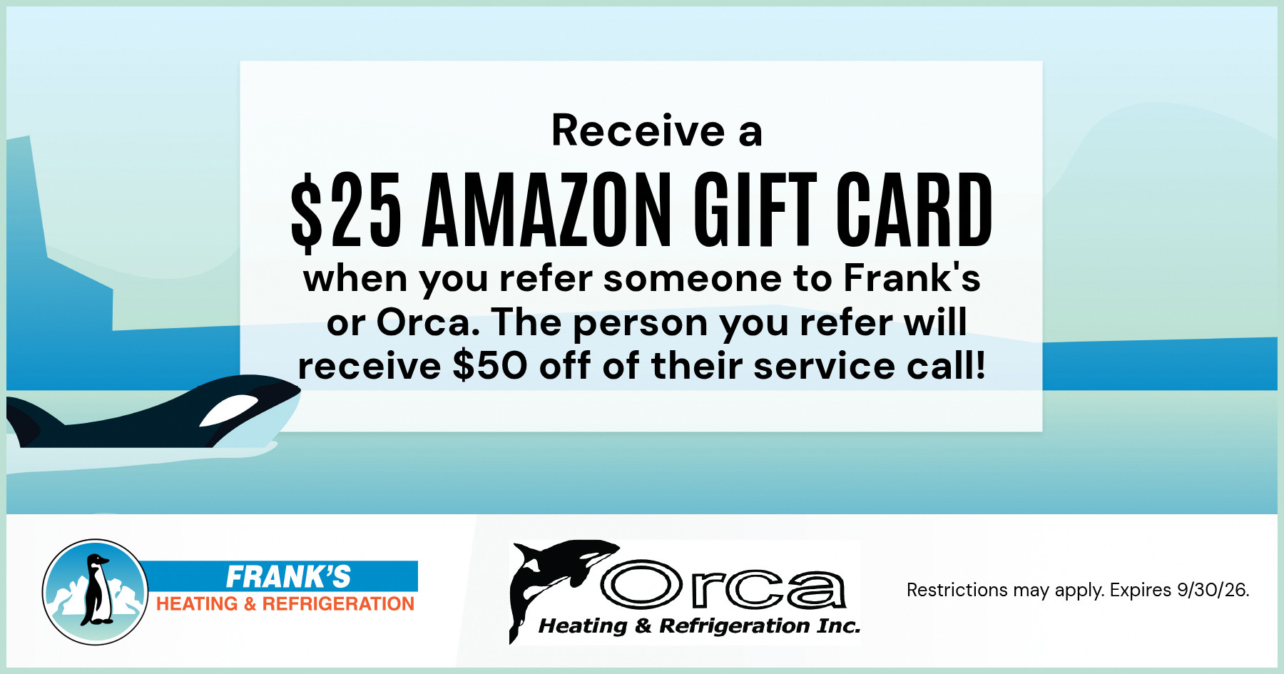 Receive a $25 Amazon gift card when you refer someone to Frank’s Heating & Refrigeration or Orca Heating & Refrigeration. The person you refer will receive $50 off their service call. Offer expires September 30, 2026. Restrictions may apply.